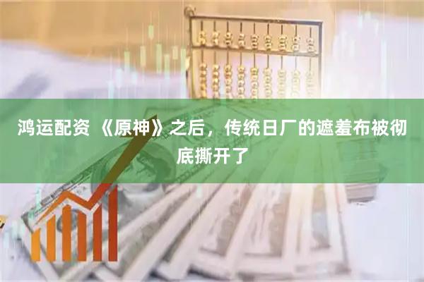 鸿运配资 《原神》之后，传统日厂的遮羞布被彻底撕开了