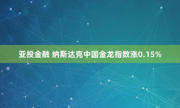 亚投金融 纳斯达克中国金龙指数涨0.15%