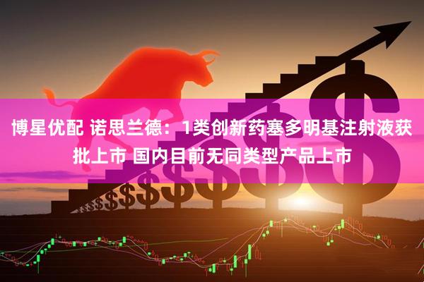 博星优配 诺思兰德：1类创新药塞多明基注射液获批上市 国内目前无同类型产品上市
