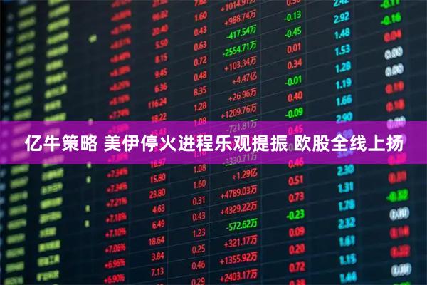 亿牛策略 美伊停火进程乐观提振 欧股全线上扬