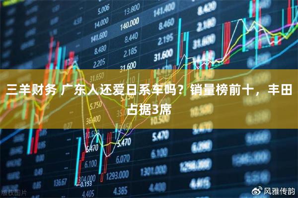 三羊财务 广东人还爱日系车吗？销量榜前十，丰田占据3席