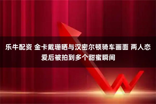 乐牛配资 金卡戴珊晒与汉密尔顿骑车画面 两人恋爱后被拍到多个甜蜜瞬间
