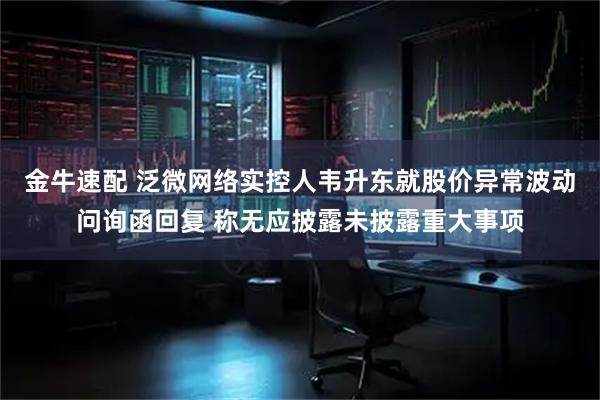 金牛速配 泛微网络实控人韦升东就股价异常波动问询函回复 称无应披露未披露重大事项