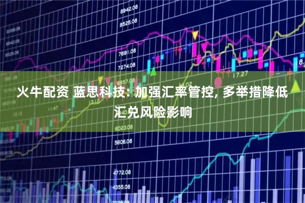 火牛配资 蓝思科技: 加强汇率管控, 多举措降低汇兑风险影响