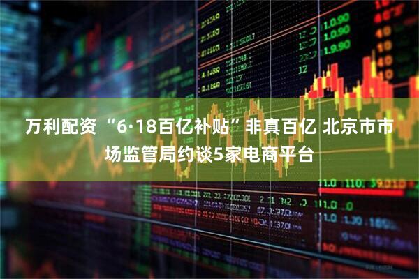 万利配资 “6·18百亿补贴”非真百亿 北京市市场监管局约谈5家电商平台
