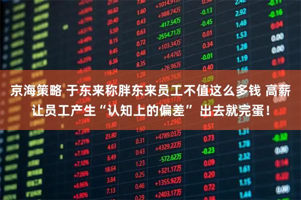 京海策略 于东来称胖东来员工不值这么多钱 高薪让员工产生“认知上的偏差” 出去就完蛋！