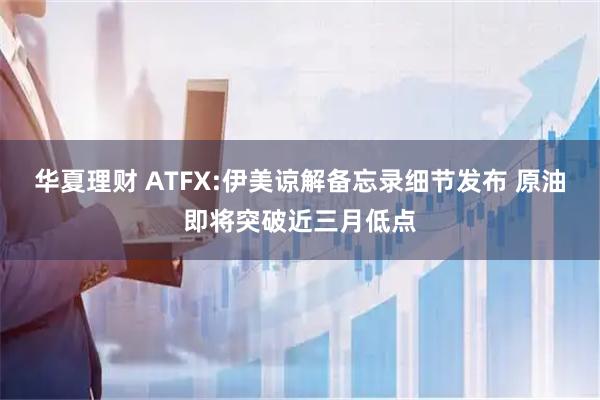 华夏理财 ATFX:伊美谅解备忘录细节发布 原油即将突破近三月低点
