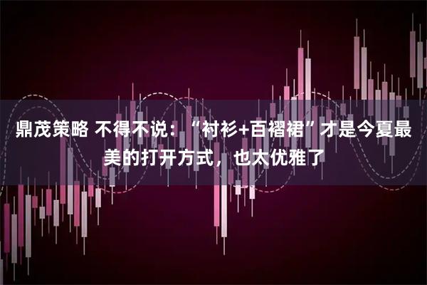 鼎茂策略 不得不说：“衬衫+百褶裙”才是今夏最美的打开方式，也太优雅了