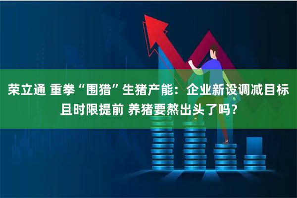 荣立通 重拳“围猎”生猪产能：企业新设调减目标且时限提前 养猪要熬出头了吗？
