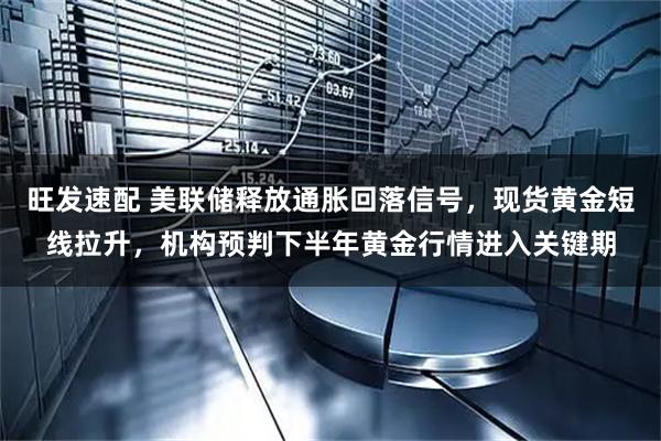 旺发速配 美联储释放通胀回落信号，现货黄金短线拉升，机构预判下半年黄金行情进入关键期