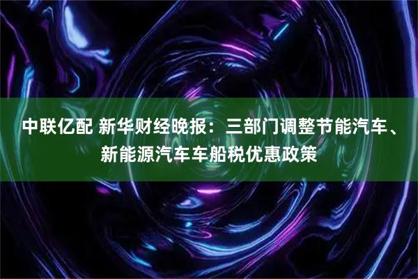 中联亿配 新华财经晚报：三部门调整节能汽车、新能源汽车车船税优惠政策