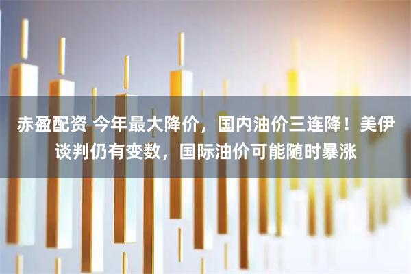 赤盈配资 今年最大降价，国内油价三连降！美伊谈判仍有变数，国际油价可能随时暴涨