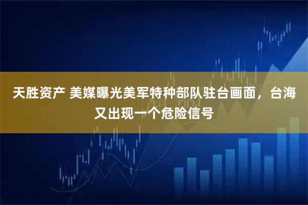天胜资产 美媒曝光美军特种部队驻台画面，台海又出现一个危险信号