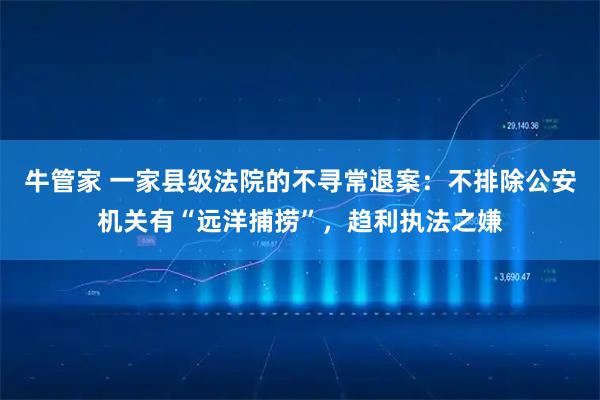 牛管家 一家县级法院的不寻常退案：不排除公安机关有“远洋捕捞”，趋利执法之嫌