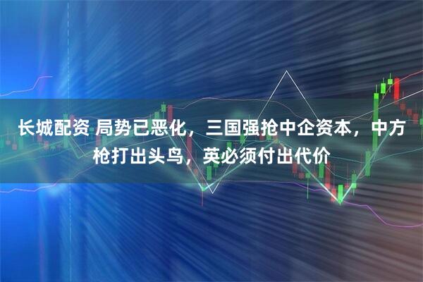 长城配资 局势已恶化，三国强抢中企资本，中方枪打出头鸟，英必须付出代价