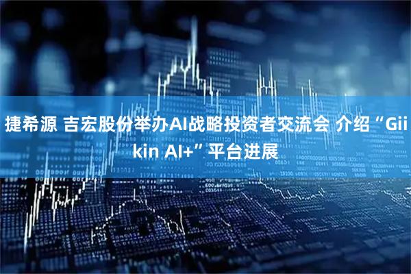 捷希源 吉宏股份举办AI战略投资者交流会 介绍“Giikin AI+”平台进展