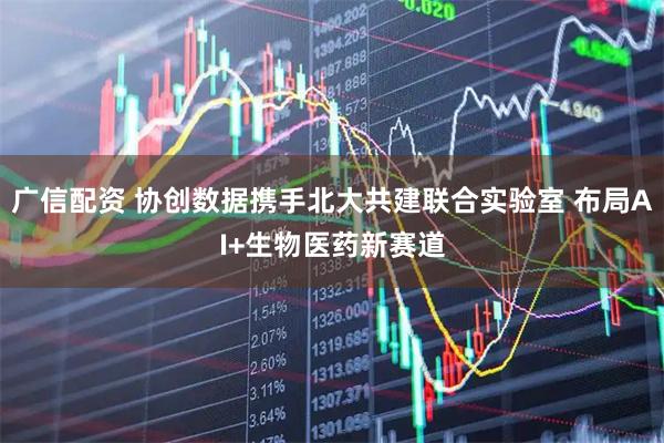 广信配资 协创数据携手北大共建联合实验室 布局AI+生物医药新赛道
