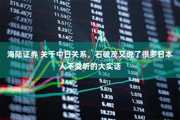海陆证券 关于中日关系，石破茂又说了很多日本人不爱听的大实话