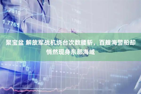 聚宝盆 解放军战机绕台次数腰斩，百艘海警船却悄然现身东部海域