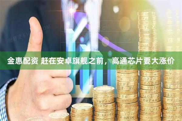 金惠配资 赶在安卓旗舰之前，高通芯片要大涨价