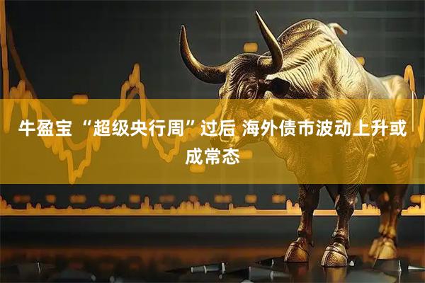 牛盈宝 “超级央行周”过后 海外债市波动上升或成常态
