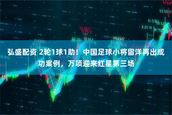 弘盛配资 2轮1球1助！中国足球小将留洋再出成功案例，万项迎来红星第三场