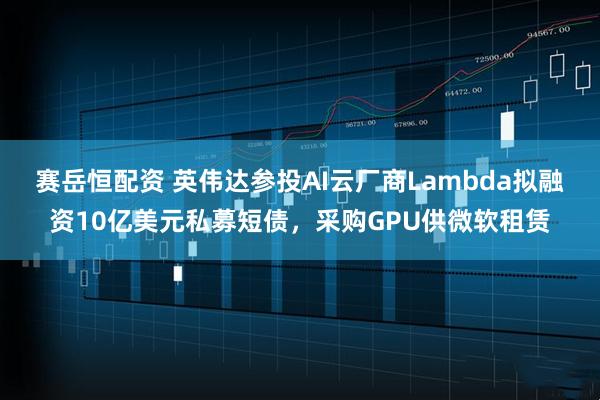 赛岳恒配资 英伟达参投AI云厂商Lambda拟融资10亿美元私募短债，采购GPU供微软租赁