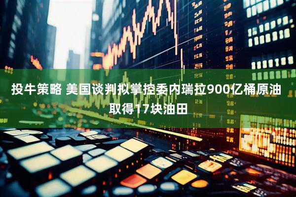 投牛策略 美国谈判拟掌控委内瑞拉900亿桶原油 取得17块油田
