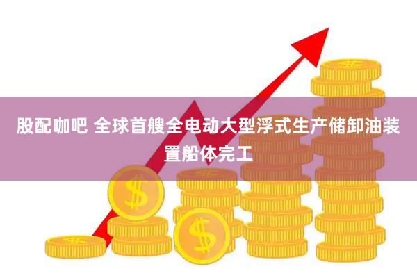 股配咖吧 全球首艘全电动大型浮式生产储卸油装置船体完工
