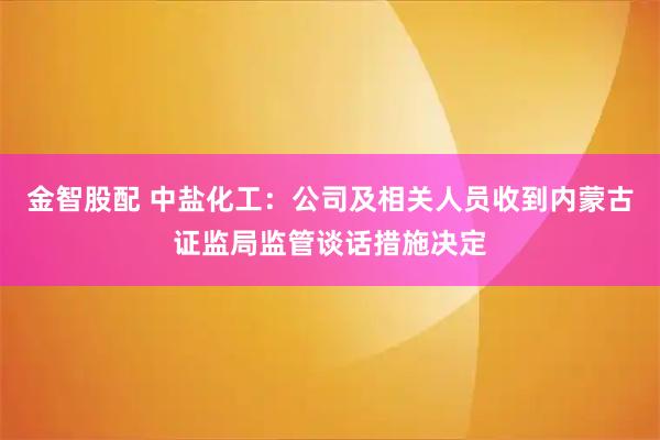 金智股配 中盐化工：公司及相关人员收到内蒙古证监局监管谈话措施决定